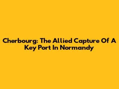 Cherbourg: The Allied Capture Of A Key Port In Normandy