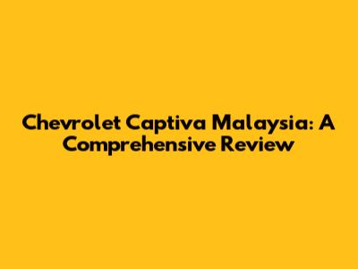 Chevrolet Captiva Malaysia: A Comprehensive Review
