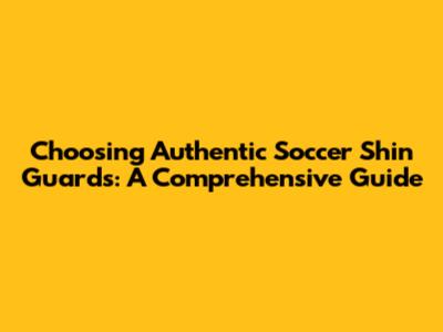 Choosing Authentic Soccer Shin Guards: A Comprehensive Guide