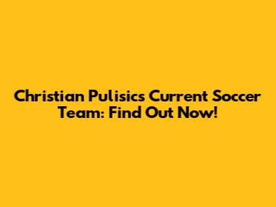 Christian Pulisic's Current Soccer Team: Find Out Now!