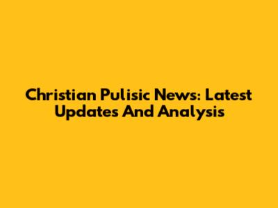 Christian Pulisic News: Latest Updates And Analysis