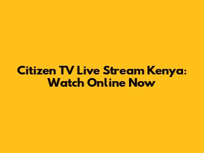 Citizen TV Live Stream Kenya: Watch Online Now