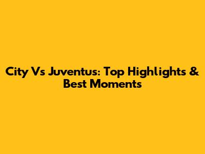 City Vs Juventus: Top Highlights & Best Moments