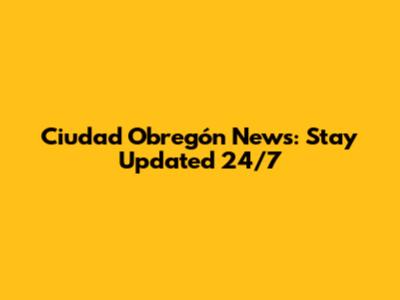 Ciudad Obregón News: Stay Updated 24/7