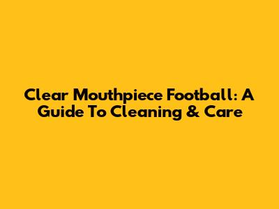 Clear Mouthpiece Football: A Guide To Cleaning & Care