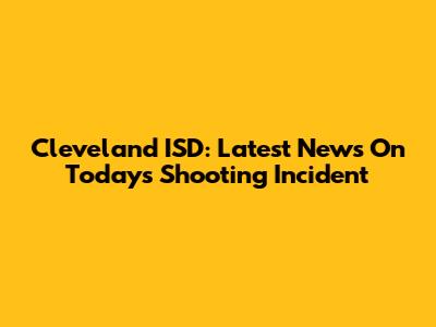 Cleveland ISD: Latest News On Today's Shooting Incident