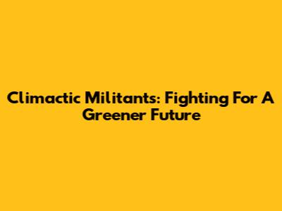 Climactic Militants: Fighting For A Greener Future