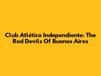 Club Atlético Independiente: The Red Devils Of Buenos Aires