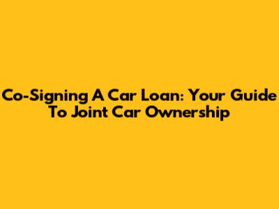 Co-Signing A Car Loan: Your Guide To Joint Car Ownership