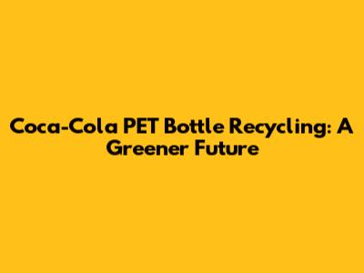 Coca-Cola PET Bottle Recycling: A Greener Future