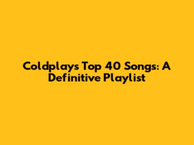 Coldplay's Top 40 Songs: A Definitive Playlist