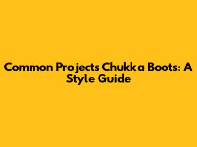Common Projects Chukka Boots: A Style Guide