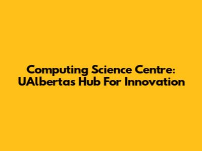 Computing Science Centre: UAlberta's Hub For Innovation