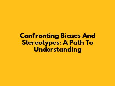 Confronting Biases And Stereotypes: A Path To Understanding
