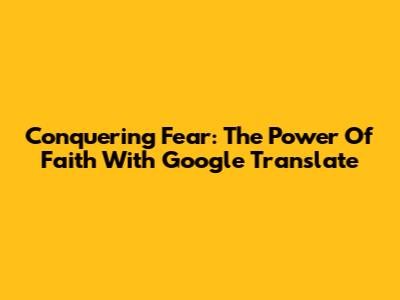 Conquering Fear: The Power Of Faith With Google Translate