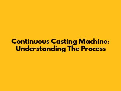 Continuous Casting Machine: Understanding The Process