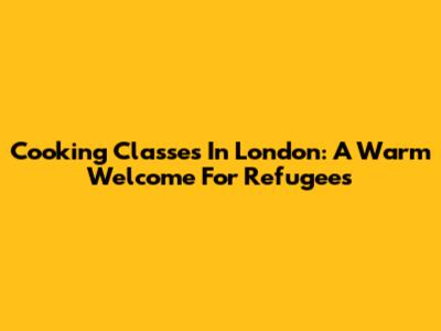 Cooking Classes In London: A Warm Welcome For Refugees