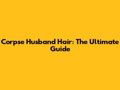 Corpse Husband Hair: The Ultimate Guide