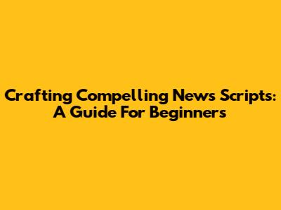 Crafting Compelling News Scripts: A Guide For Beginners