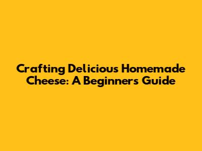Crafting Delicious Homemade Cheese: A Beginner's Guide