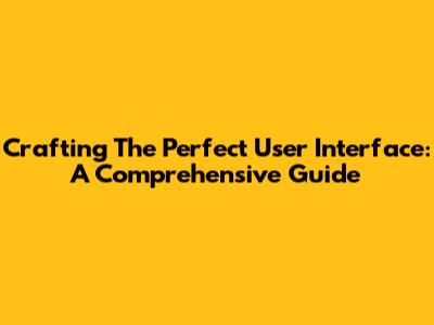 Crafting The Perfect User Interface: A Comprehensive Guide