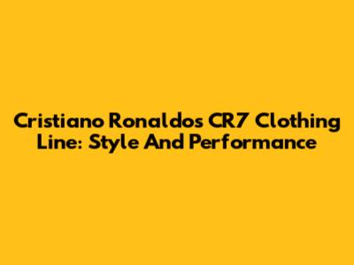 Cristiano Ronaldo's CR7 Clothing Line: Style And Performance