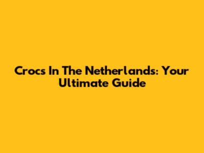 Crocs In The Netherlands: Your Ultimate Guide
