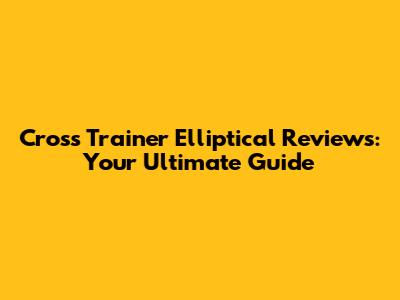 Cross Trainer Elliptical Reviews: Your Ultimate Guide