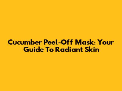 Cucumber Peel-Off Mask: Your Guide To Radiant Skin