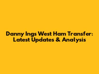 Danny Ings West Ham Transfer: Latest Updates & Analysis