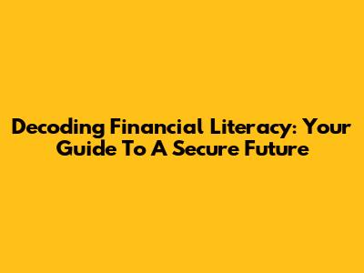 Decoding Financial Literacy: Your Guide To A Secure Future