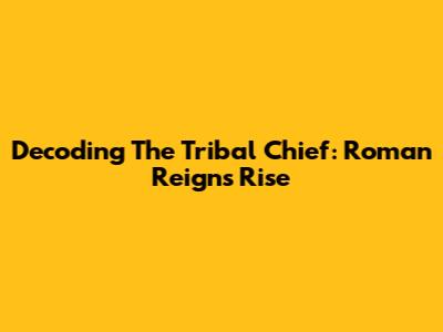 Decoding The Tribal Chief: Roman Reigns' Rise