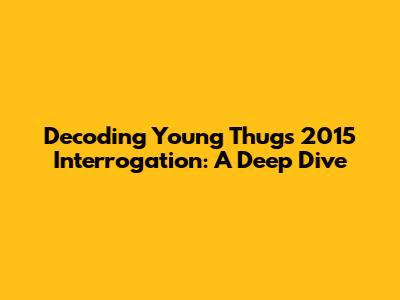 Decoding Young Thug's 2015 Interrogation: A Deep Dive
