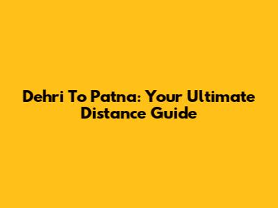 Dehri To Patna: Your Ultimate Distance Guide