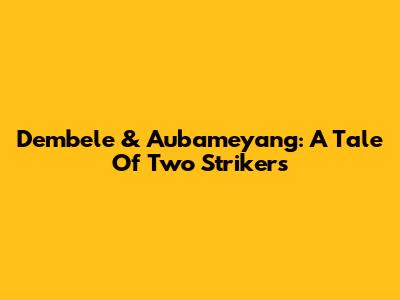 Dembele & Aubameyang: A Tale Of Two Strikers