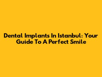 Dental Implants In Istanbul: Your Guide To A Perfect Smile
