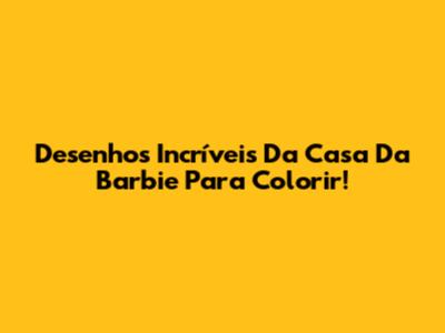 Desenhos Incríveis Da Casa Da Barbie Para Colorir!