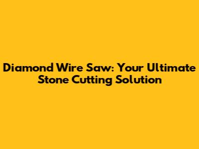 Diamond Wire Saw: Your Ultimate Stone Cutting Solution