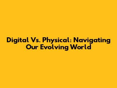 Digital Vs. Physical: Navigating Our Evolving World