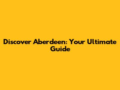 Discover Aberdeen: Your Ultimate Guide