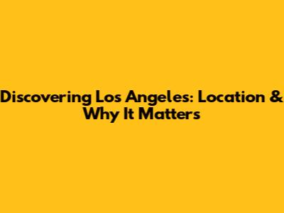 Discovering Los Angeles: Location & Why It Matters