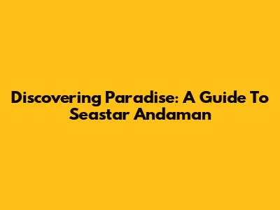 Discovering Paradise: A Guide To Seastar Andaman