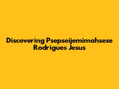 Discovering Psepseijemimahsese Rodrigues Jesus
