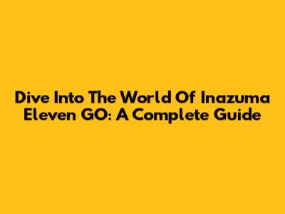 Dive Into The World Of Inazuma Eleven GO: A Complete Guide