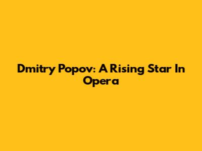 Dmitry Popov: A Rising Star In Opera