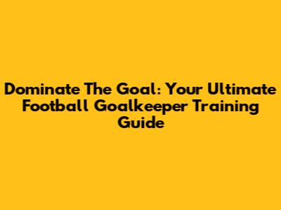 Dominate The Goal: Your Ultimate Football Goalkeeper Training Guide