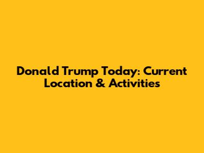 Donald Trump Today: Current Location & Activities
