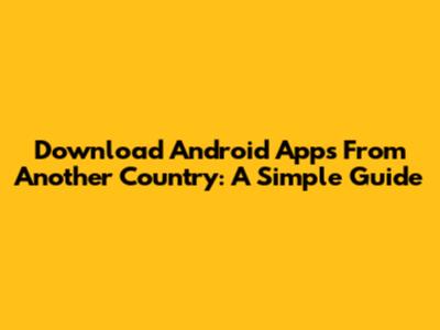 Download Android Apps From Another Country: A Simple Guide