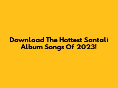 Download The Hottest Santali Album Songs Of 2023!