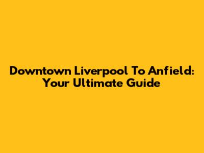 Downtown Liverpool To Anfield: Your Ultimate Guide